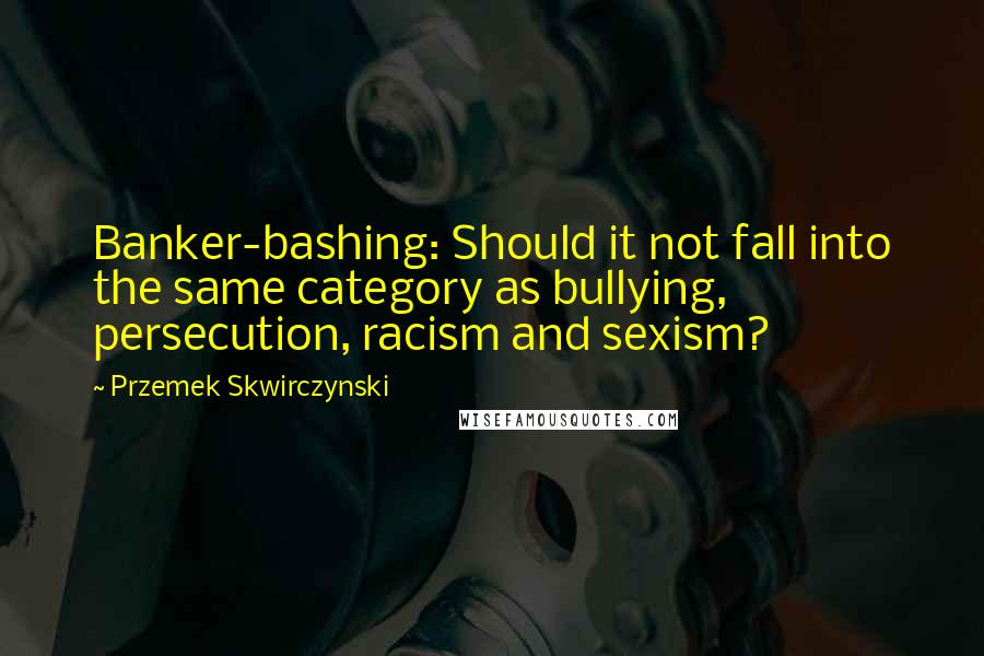 Przemek Skwirczynski Quotes: Banker-bashing: Should it not fall into the same category as bullying, persecution, racism and sexism?