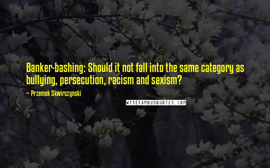 Przemek Skwirczynski Quotes: Banker-bashing: Should it not fall into the same category as bullying, persecution, racism and sexism?