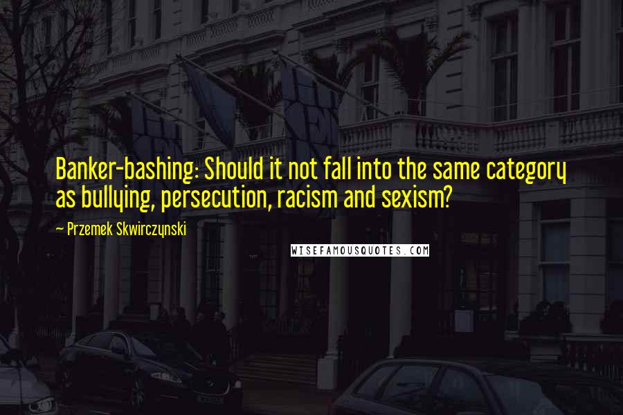 Przemek Skwirczynski Quotes: Banker-bashing: Should it not fall into the same category as bullying, persecution, racism and sexism?