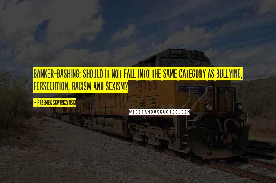 Przemek Skwirczynski Quotes: Banker-bashing: Should it not fall into the same category as bullying, persecution, racism and sexism?