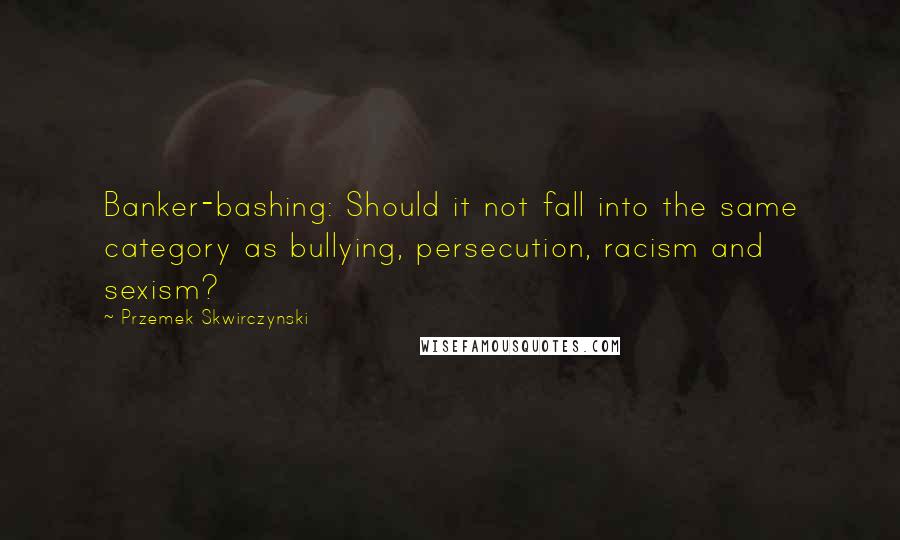 Przemek Skwirczynski Quotes: Banker-bashing: Should it not fall into the same category as bullying, persecution, racism and sexism?