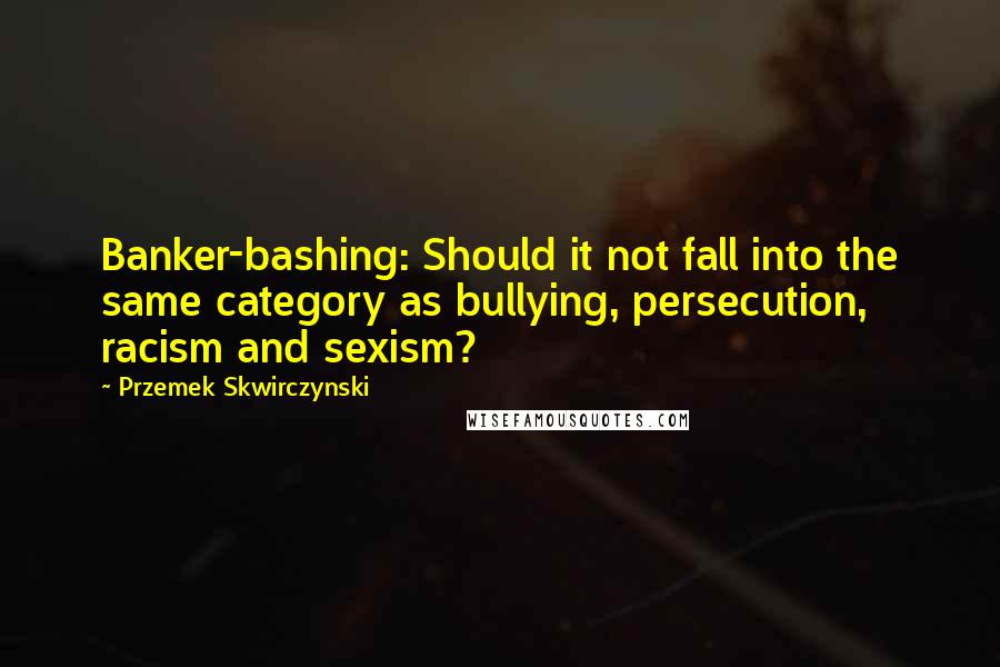 Przemek Skwirczynski Quotes: Banker-bashing: Should it not fall into the same category as bullying, persecution, racism and sexism?