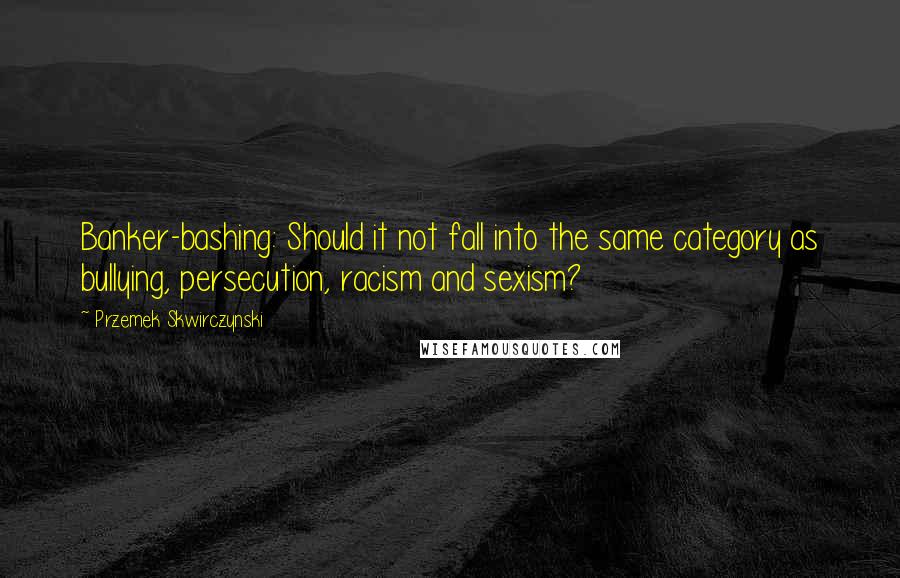 Przemek Skwirczynski Quotes: Banker-bashing: Should it not fall into the same category as bullying, persecution, racism and sexism?