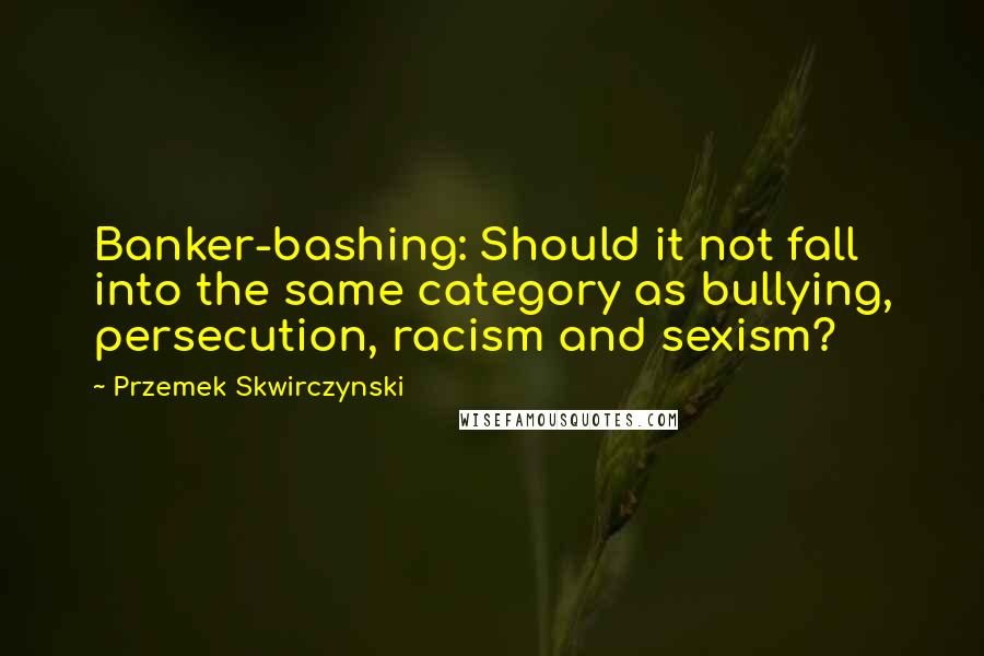 Przemek Skwirczynski Quotes: Banker-bashing: Should it not fall into the same category as bullying, persecution, racism and sexism?