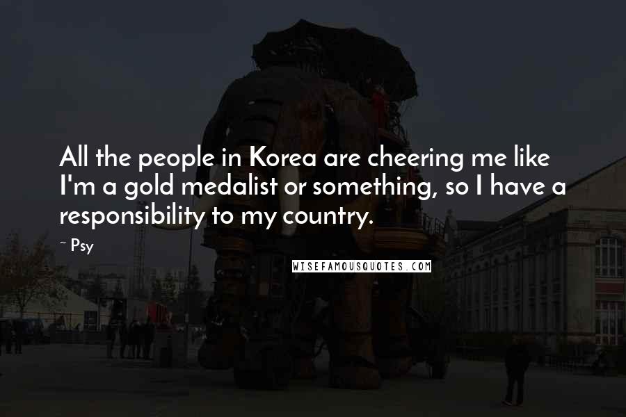 Psy Quotes: All the people in Korea are cheering me like I'm a gold medalist or something, so I have a responsibility to my country.