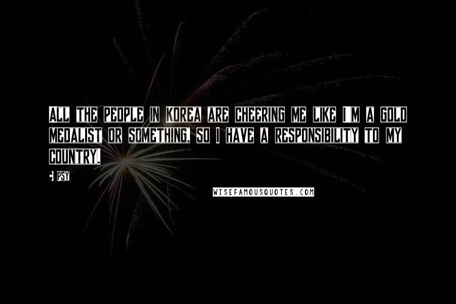 Psy Quotes: All the people in Korea are cheering me like I'm a gold medalist or something, so I have a responsibility to my country.