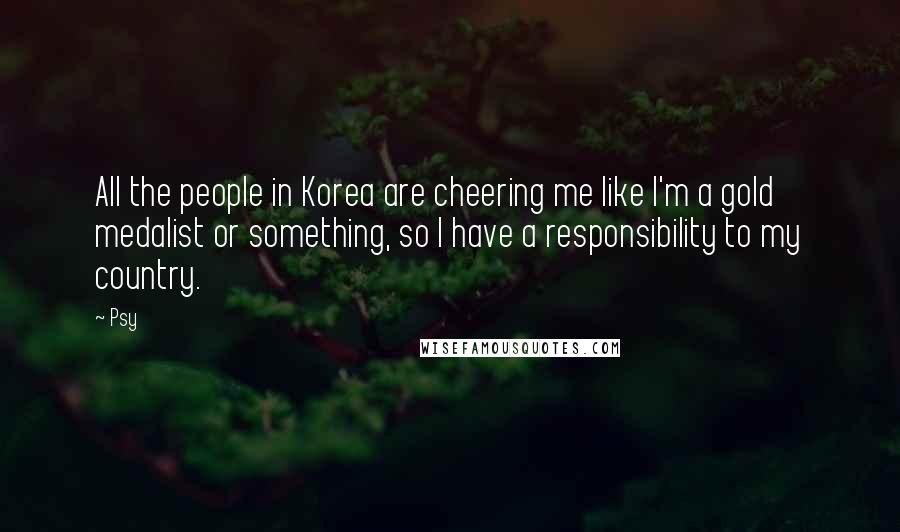 Psy Quotes: All the people in Korea are cheering me like I'm a gold medalist or something, so I have a responsibility to my country.