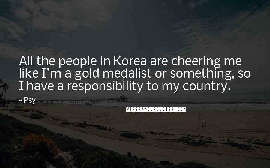 Psy Quotes: All the people in Korea are cheering me like I'm a gold medalist or something, so I have a responsibility to my country.