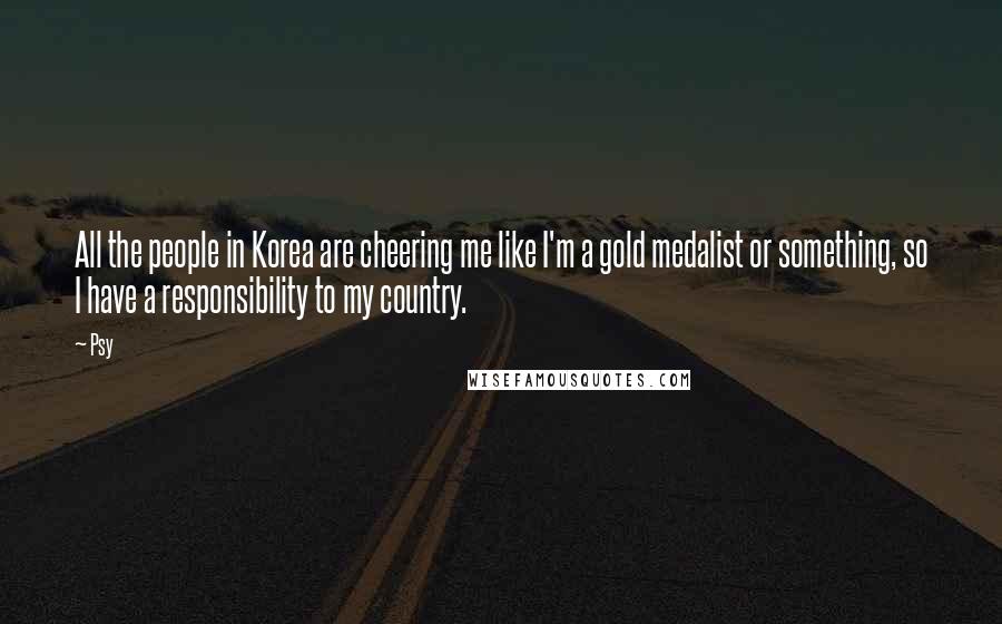 Psy Quotes: All the people in Korea are cheering me like I'm a gold medalist or something, so I have a responsibility to my country.