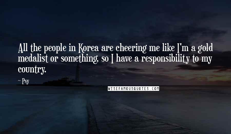 Psy Quotes: All the people in Korea are cheering me like I'm a gold medalist or something, so I have a responsibility to my country.