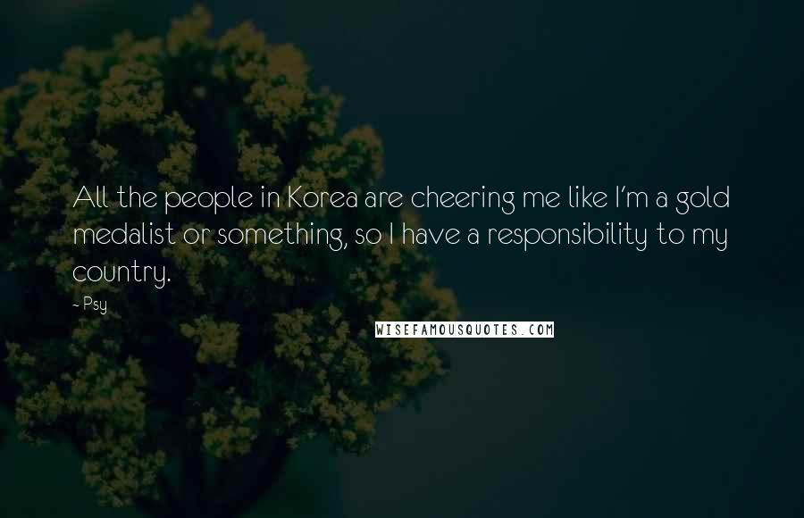 Psy Quotes: All the people in Korea are cheering me like I'm a gold medalist or something, so I have a responsibility to my country.