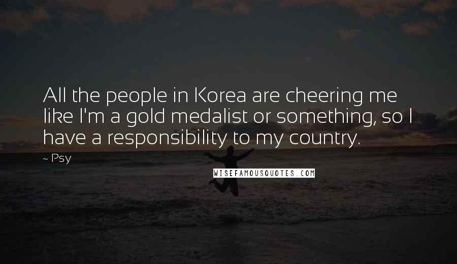 Psy Quotes: All the people in Korea are cheering me like I'm a gold medalist or something, so I have a responsibility to my country.