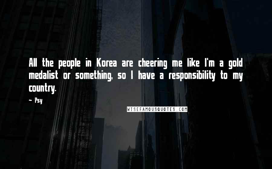 Psy Quotes: All the people in Korea are cheering me like I'm a gold medalist or something, so I have a responsibility to my country.