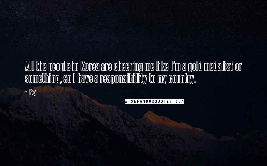 Psy Quotes: All the people in Korea are cheering me like I'm a gold medalist or something, so I have a responsibility to my country.