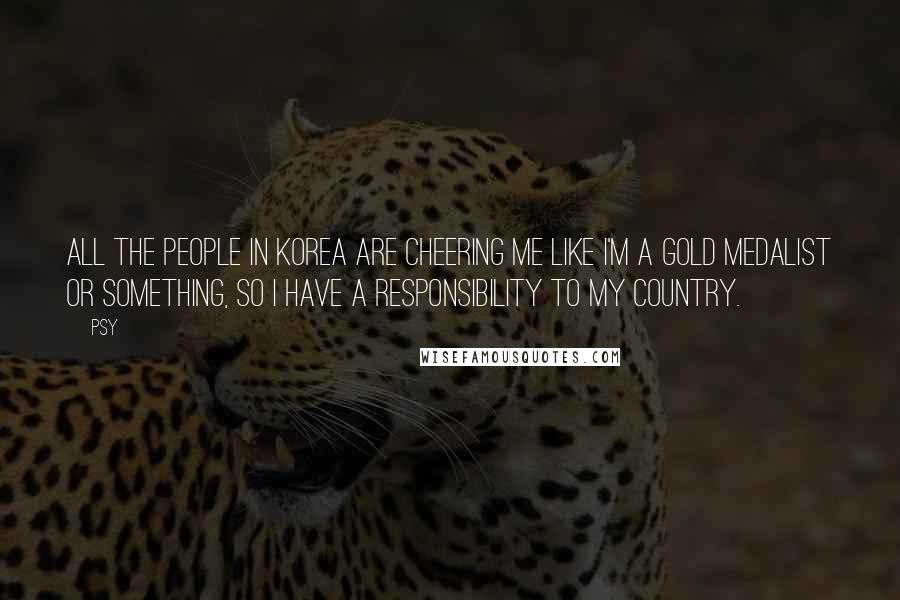 Psy Quotes: All the people in Korea are cheering me like I'm a gold medalist or something, so I have a responsibility to my country.