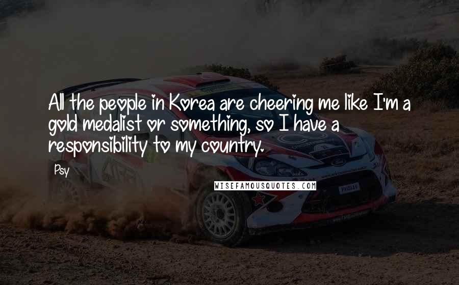 Psy Quotes: All the people in Korea are cheering me like I'm a gold medalist or something, so I have a responsibility to my country.