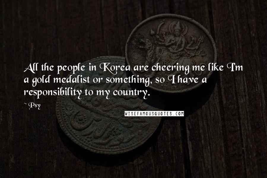 Psy Quotes: All the people in Korea are cheering me like I'm a gold medalist or something, so I have a responsibility to my country.