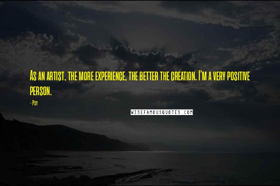 Psy Quotes: As an artist, the more experience, the better the creation. I'm a very positive person.