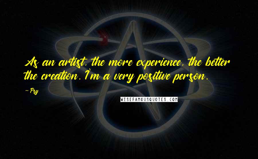 Psy Quotes: As an artist, the more experience, the better the creation. I'm a very positive person.
