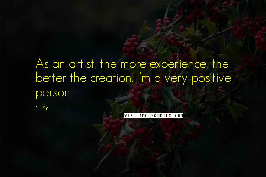 Psy Quotes: As an artist, the more experience, the better the creation. I'm a very positive person.