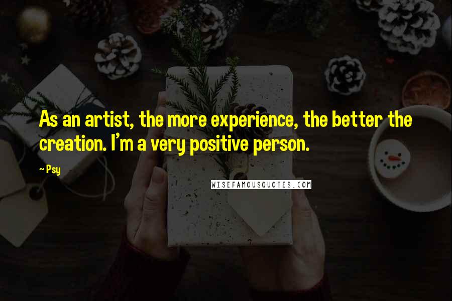 Psy Quotes: As an artist, the more experience, the better the creation. I'm a very positive person.