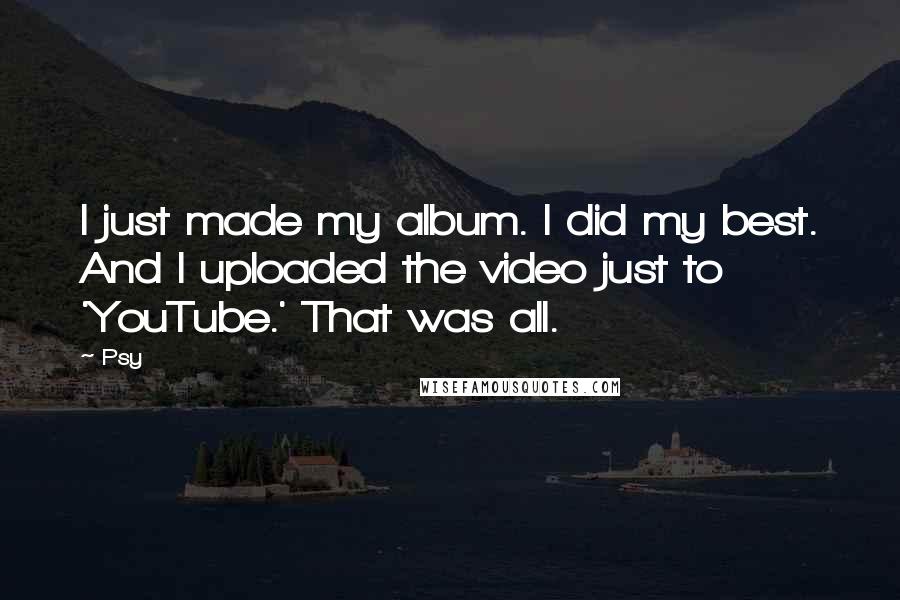 Psy Quotes: I just made my album. I did my best. And I uploaded the video just to 'YouTube.' That was all.