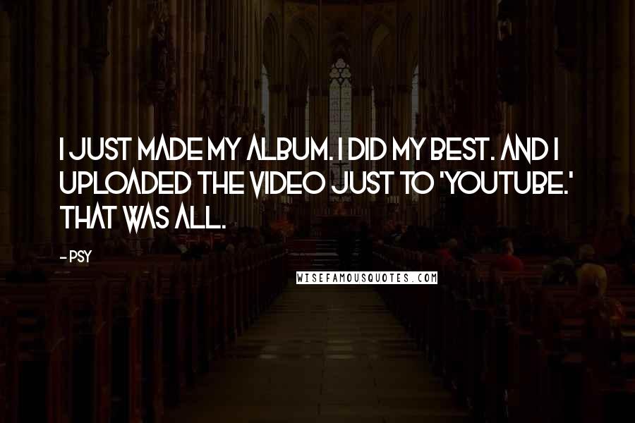 Psy Quotes: I just made my album. I did my best. And I uploaded the video just to 'YouTube.' That was all.