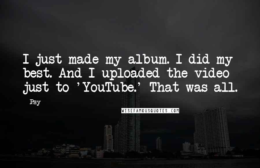 Psy Quotes: I just made my album. I did my best. And I uploaded the video just to 'YouTube.' That was all.