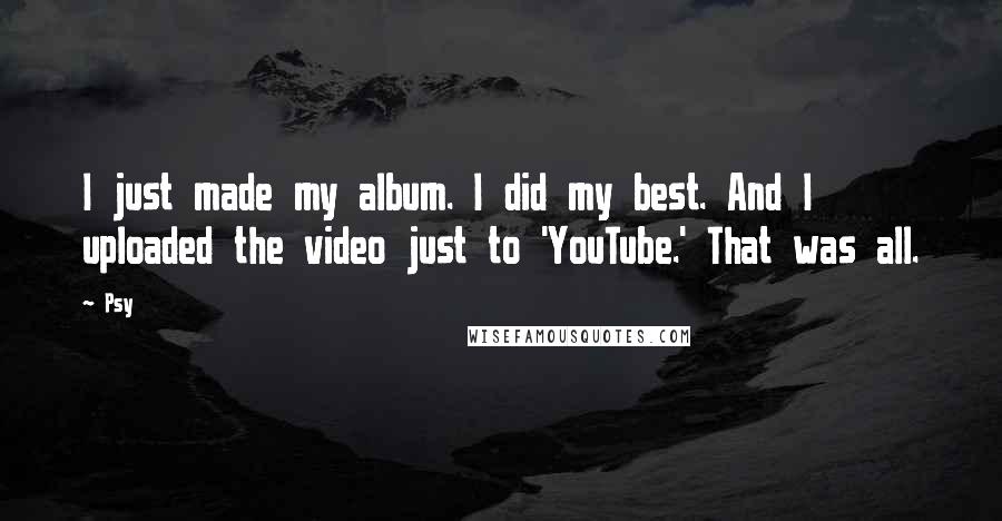 Psy Quotes: I just made my album. I did my best. And I uploaded the video just to 'YouTube.' That was all.