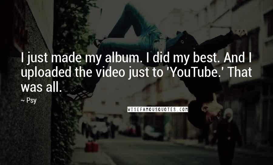 Psy Quotes: I just made my album. I did my best. And I uploaded the video just to 'YouTube.' That was all.