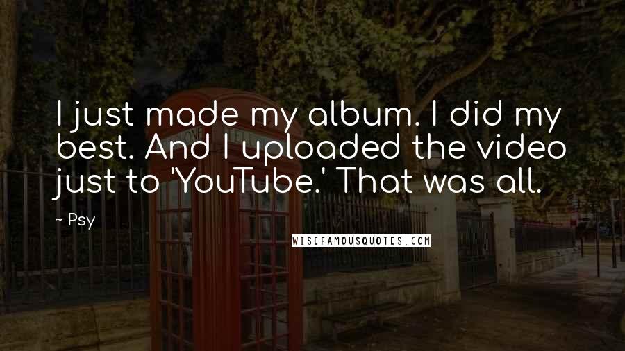 Psy Quotes: I just made my album. I did my best. And I uploaded the video just to 'YouTube.' That was all.