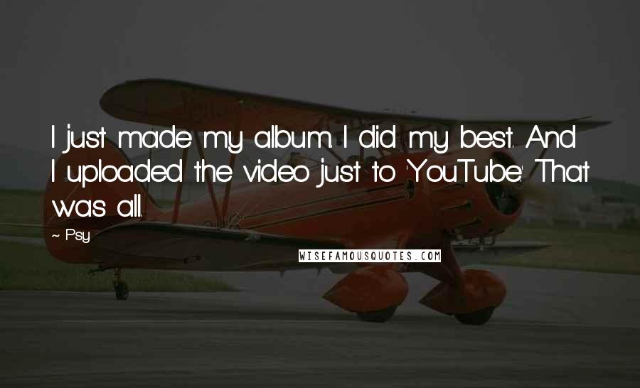 Psy Quotes: I just made my album. I did my best. And I uploaded the video just to 'YouTube.' That was all.