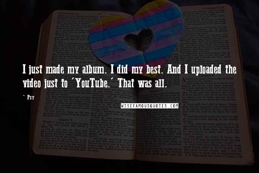 Psy Quotes: I just made my album. I did my best. And I uploaded the video just to 'YouTube.' That was all.