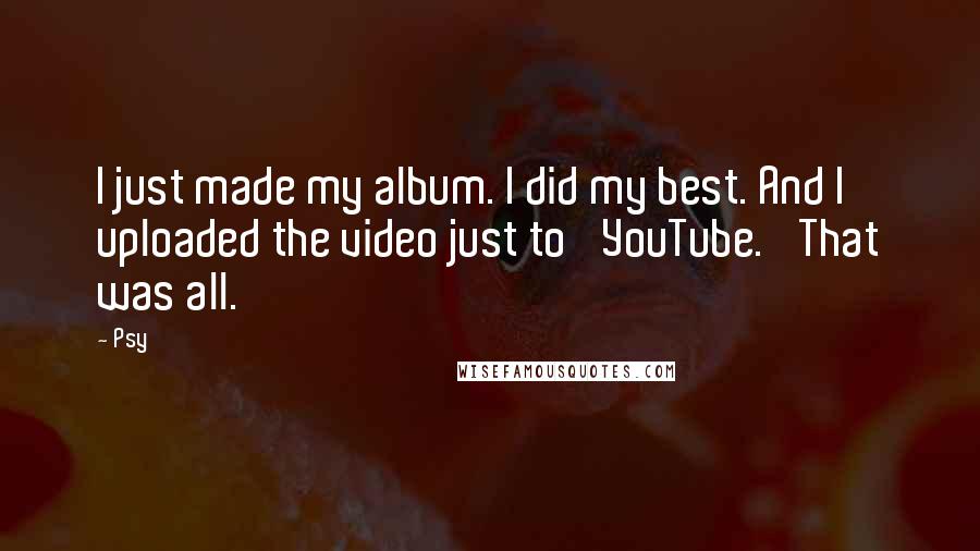 Psy Quotes: I just made my album. I did my best. And I uploaded the video just to 'YouTube.' That was all.