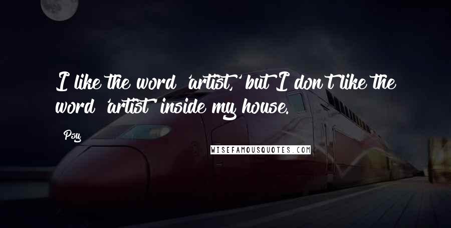 Psy Quotes: I like the word 'artist,' but I don't like the word 'artist' inside my house.
