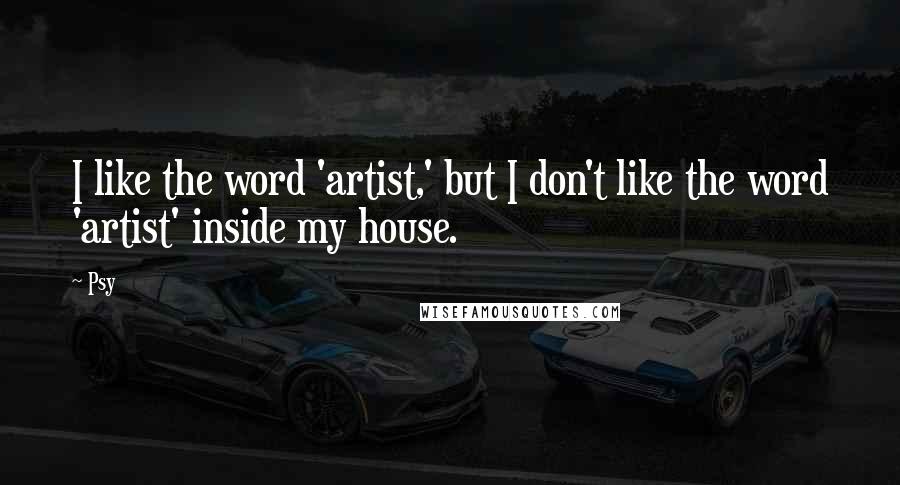 Psy Quotes: I like the word 'artist,' but I don't like the word 'artist' inside my house.