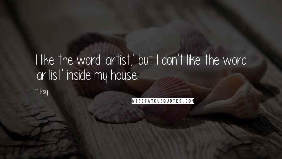 Psy Quotes: I like the word 'artist,' but I don't like the word 'artist' inside my house.