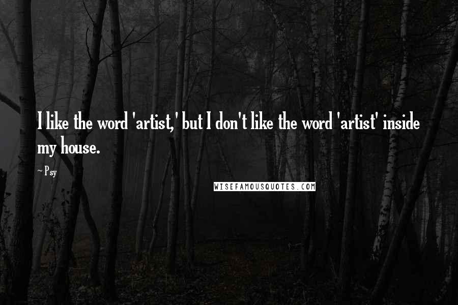 Psy Quotes: I like the word 'artist,' but I don't like the word 'artist' inside my house.