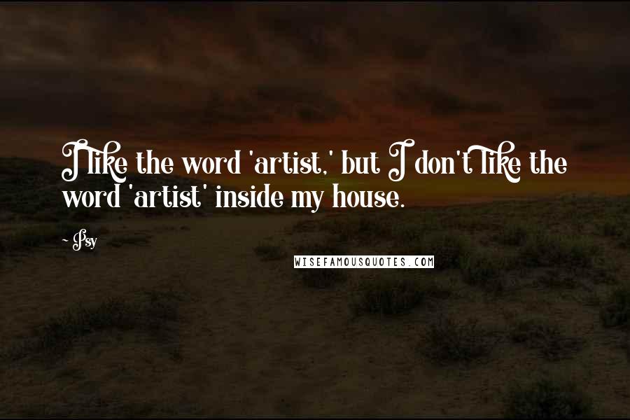 Psy Quotes: I like the word 'artist,' but I don't like the word 'artist' inside my house.