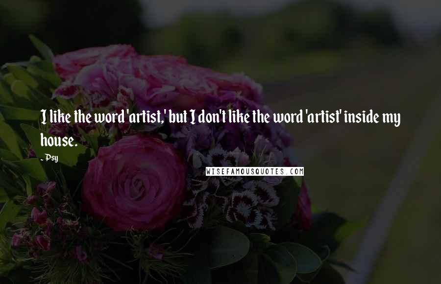 Psy Quotes: I like the word 'artist,' but I don't like the word 'artist' inside my house.