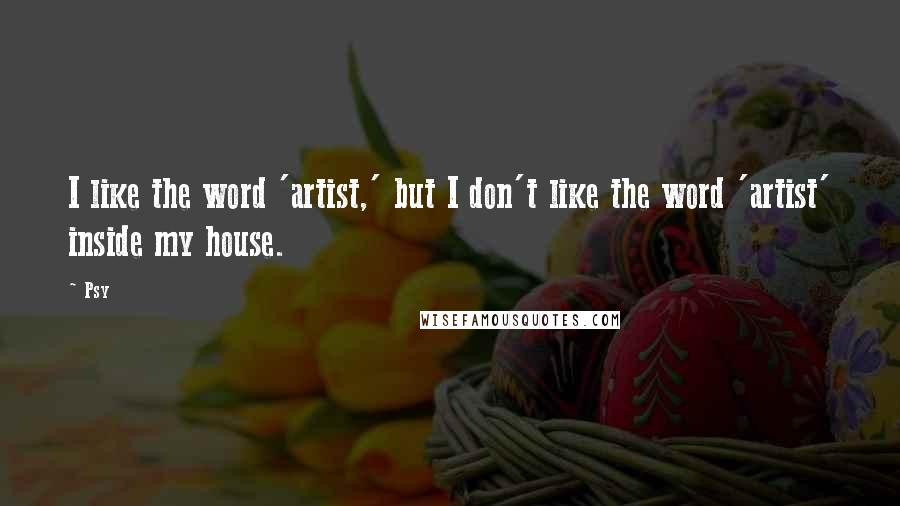 Psy Quotes: I like the word 'artist,' but I don't like the word 'artist' inside my house.