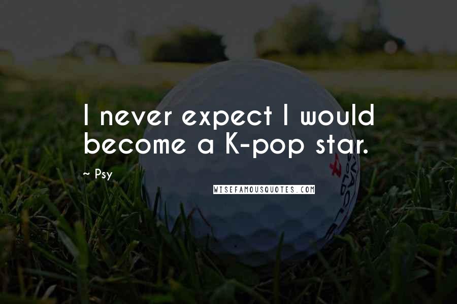 Psy Quotes: I never expect I would become a K-pop star.