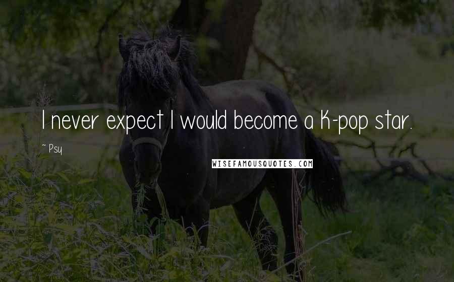 Psy Quotes: I never expect I would become a K-pop star.
