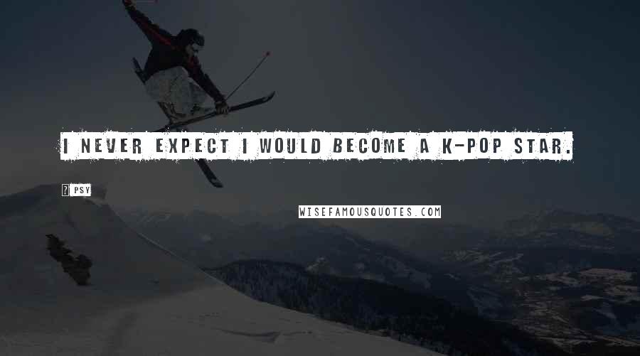 Psy Quotes: I never expect I would become a K-pop star.