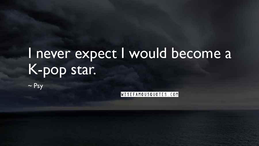 Psy Quotes: I never expect I would become a K-pop star.