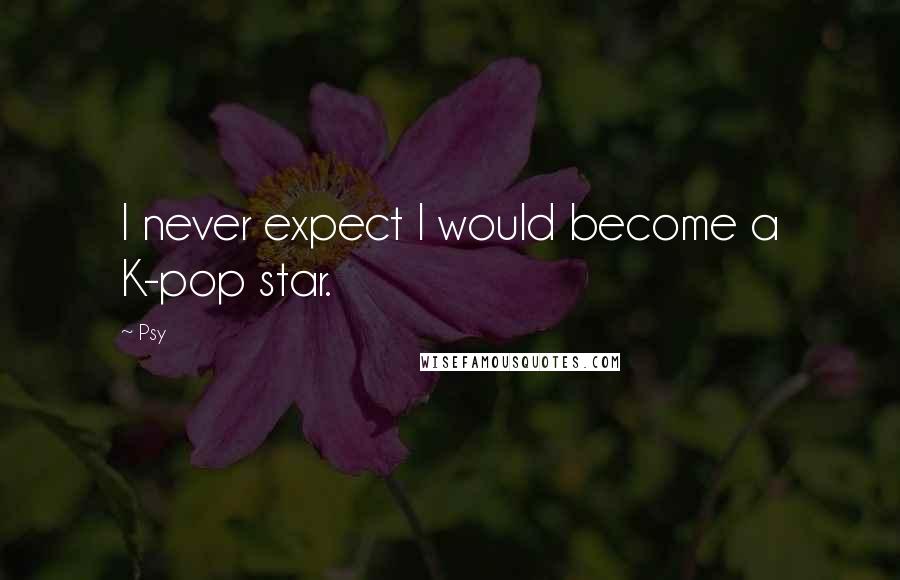 Psy Quotes: I never expect I would become a K-pop star.