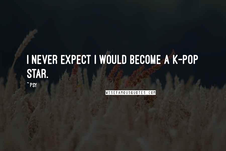 Psy Quotes: I never expect I would become a K-pop star.