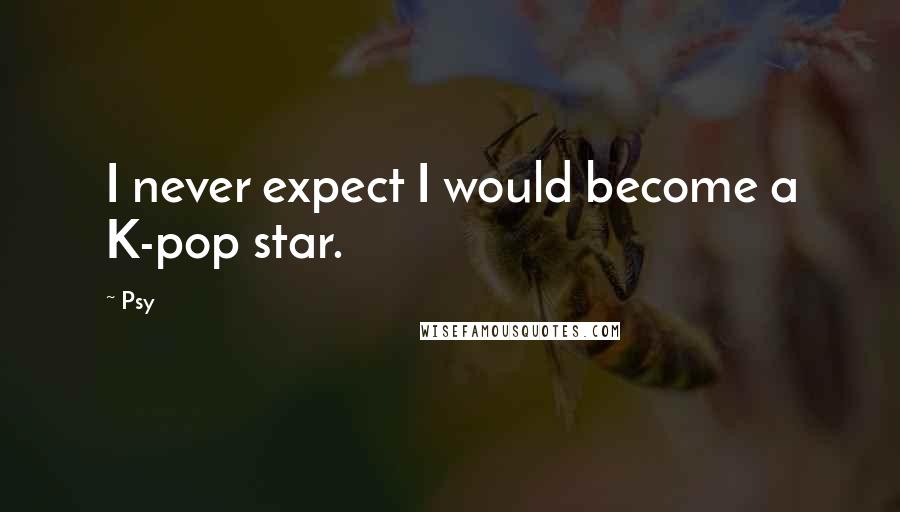 Psy Quotes: I never expect I would become a K-pop star.