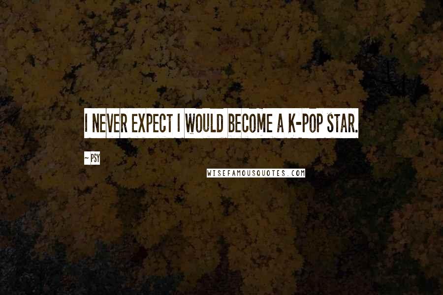 Psy Quotes: I never expect I would become a K-pop star.