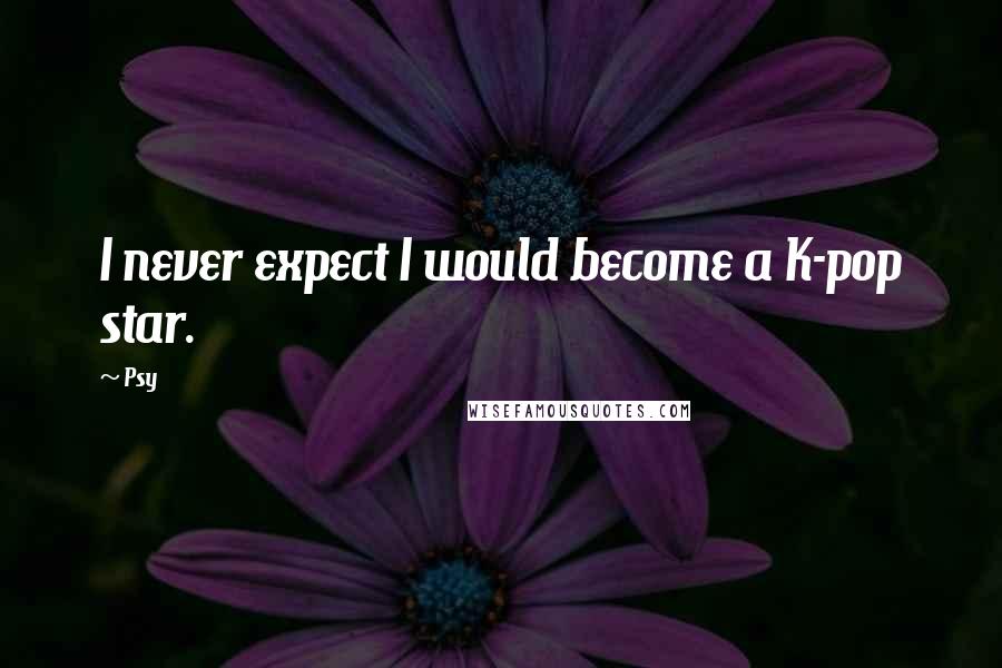 Psy Quotes: I never expect I would become a K-pop star.